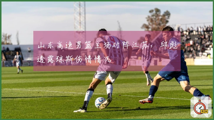 山东高速男篮主场对阵江苏，邱彪透露琼斯伤情情况