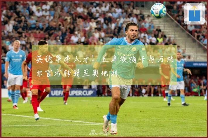英德争夺人才！丘库埃梅卡与万纳尔官方转籍至奥地利
