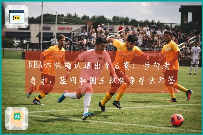 NBA四队确认退出季后赛：步行者、奇才、篮网和国王积极争夺状元签