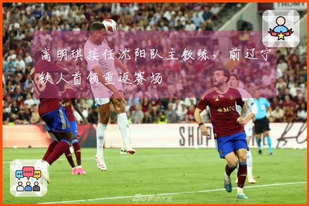 高明琪接任沈阳队主教练，前辽宁铁人首领重返赛场