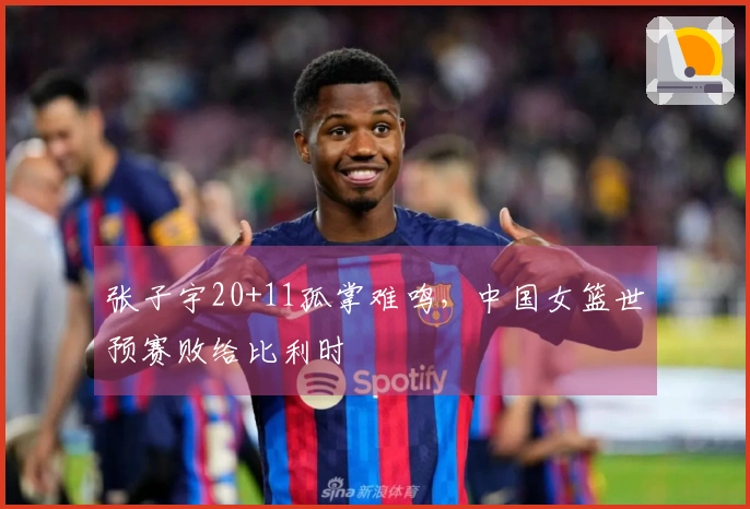 张子宇20+11孤掌难鸣，中国女篮世预赛败给比利时