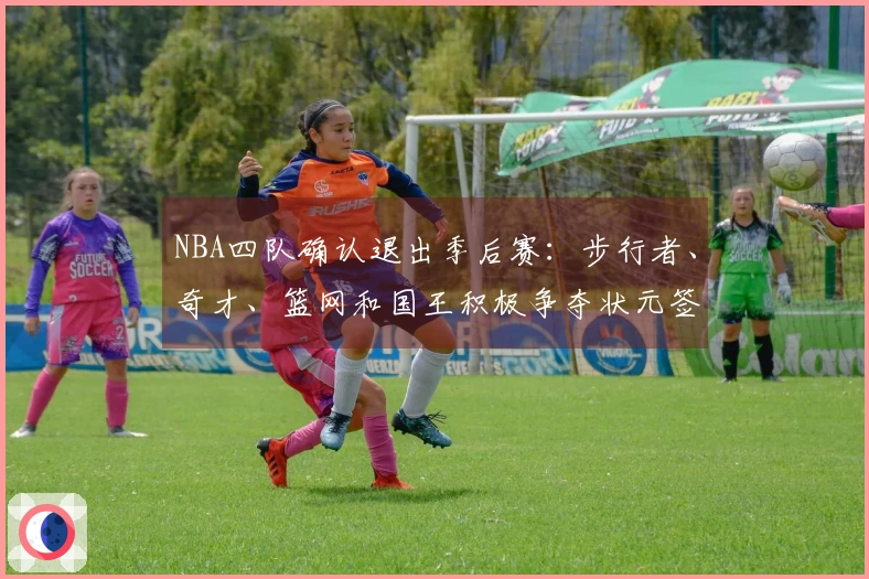 NBA四队确认退出季后赛：步行者、奇才、篮网和国王积极争夺状元签