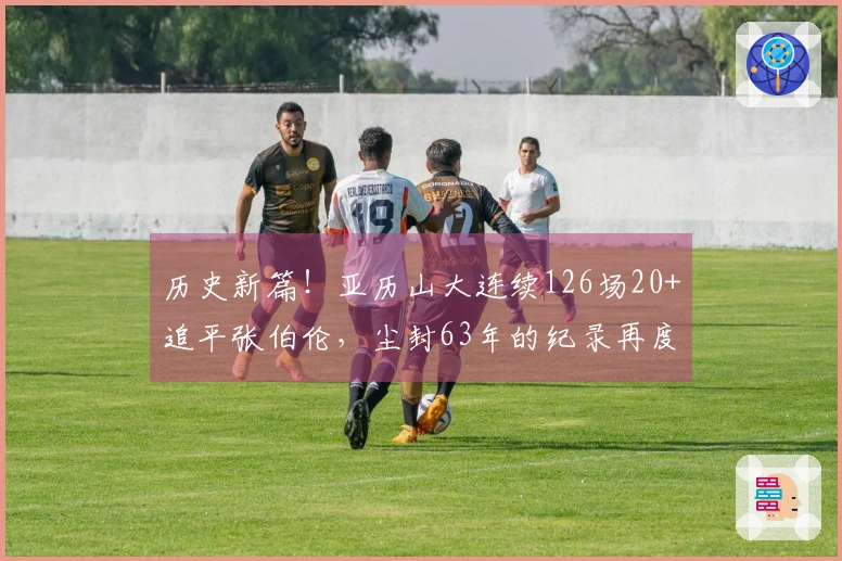 历史新篇！亚历山大连续126场20+追平张伯伦，尘封63年的纪录再度被挑战