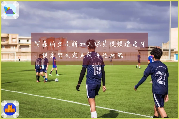 阿森纳女足新加入球员视频遭恶评，俱乐部决定关闭评论功能