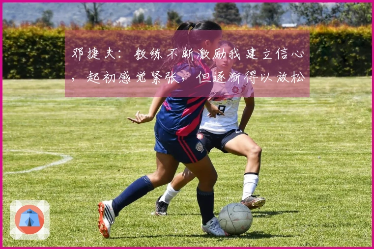 邓捷夫：教练不断激励我建立信心，起初感觉紧张，但逐渐得以放松