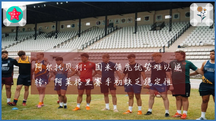 阿尔托贝利：国米领先优势难以逆转，阿莱格里赛季初缺乏稳定性