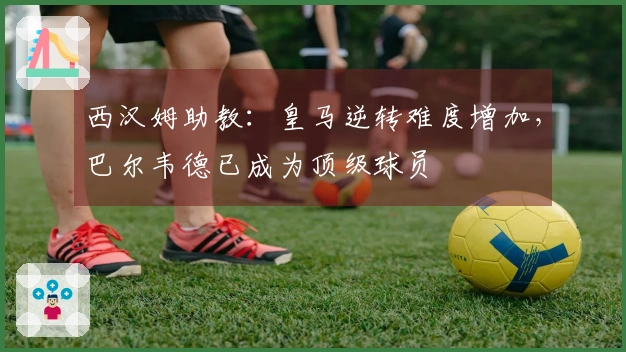 西汉姆助教：皇马逆转难度增加，巴尔韦德已成为顶级球员