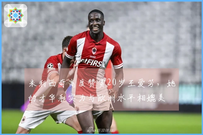 米利西奇高度赞赏20岁王爱芳，她的才华和实力与欧洲水平相媲美