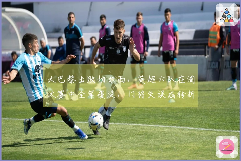 大巴黎击败切尔西，英超六队在淘汰赛中全军覆没，门将失误成转折点