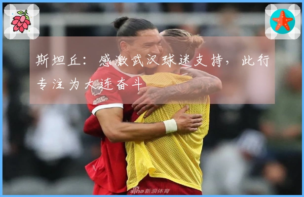 斯坦丘：感激武汉球迷支持，此行专注为大连奋斗