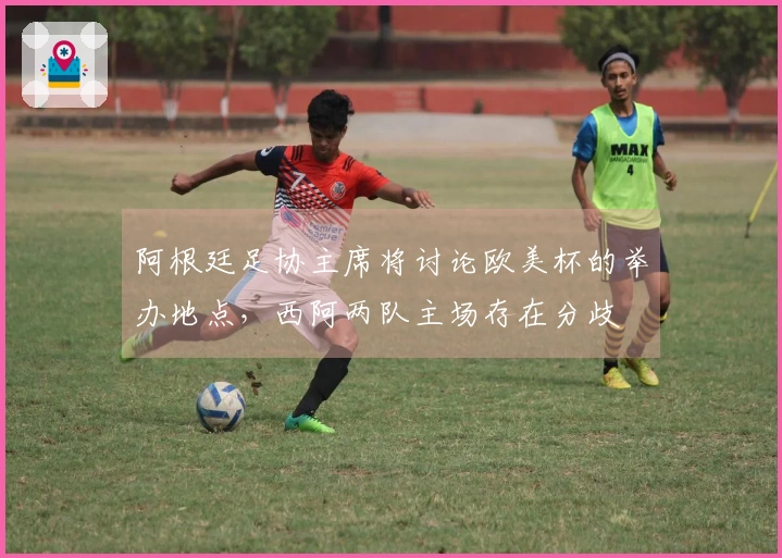 阿根廷足协主席将讨论欧美杯的举办地点，西阿两队主场存在分歧