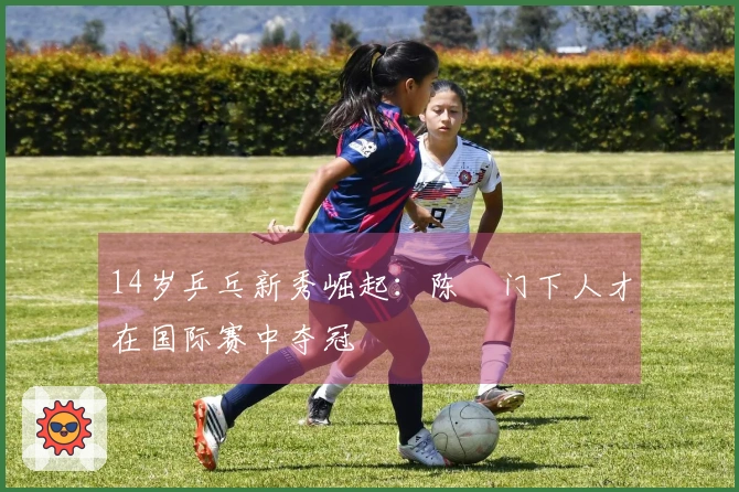 14岁乒乓新秀崛起：陈玘门下人才在国际赛中夺冠