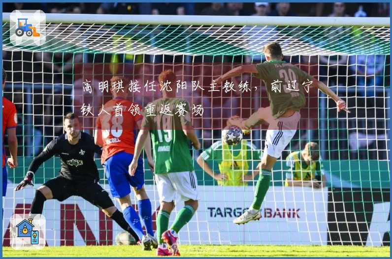 高明琪接任沈阳队主教练，前辽宁铁人首领重返赛场