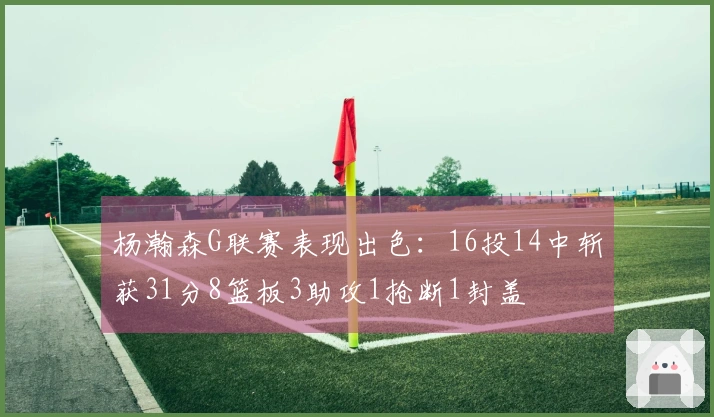 杨瀚森G联赛表现出色：16投14中斩获31分8篮板3助攻1抢断1封盖