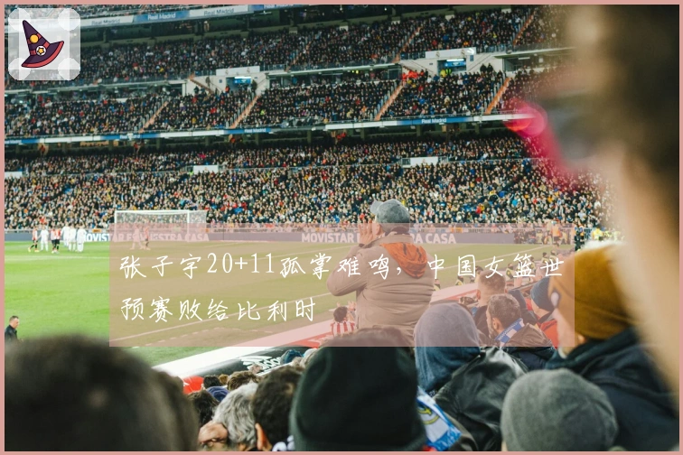 张子宇20+11孤掌难鸣，中国女篮世预赛败给比利时
