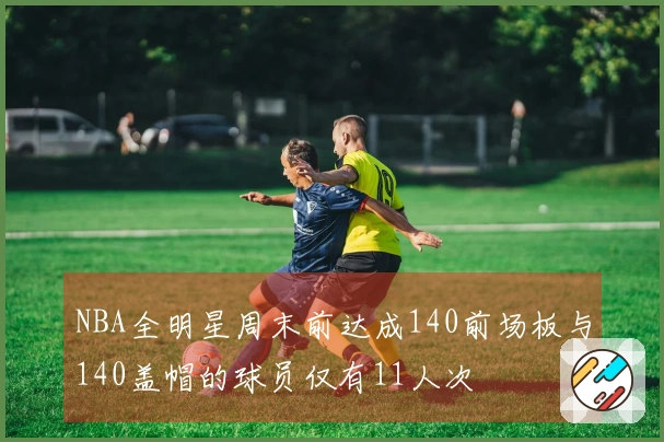NBA全明星周末前达成140前场板与140盖帽的球员仅有11人次