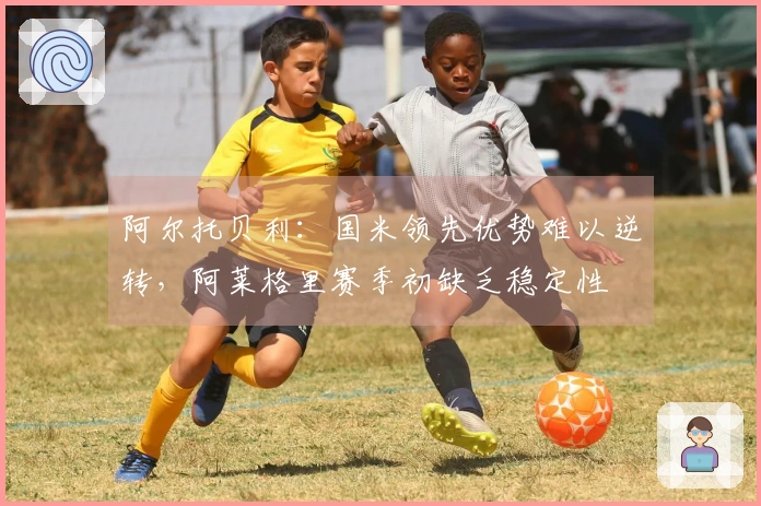 阿尔托贝利：国米领先优势难以逆转，阿莱格里赛季初缺乏稳定性