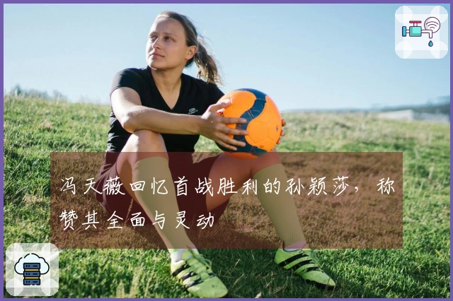 冯天薇回忆首战胜利的孙颖莎，称赞其全面与灵动
