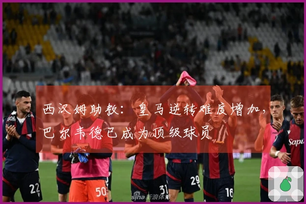 西汉姆助教：皇马逆转难度增加，巴尔韦德已成为顶级球员