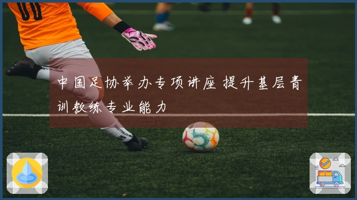 中国足协举办专项讲座 提升基层青训教练专业能力