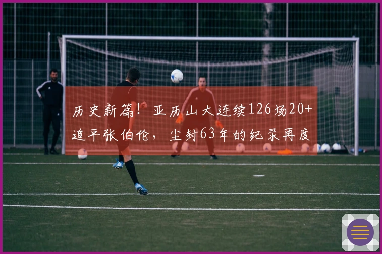 历史新篇！亚历山大连续126场20+追平张伯伦，尘封63年的纪录再度被挑战