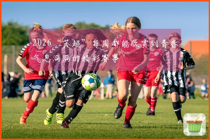 2026“苏超”每周都能欣赏到青春气息满满的精彩赛事